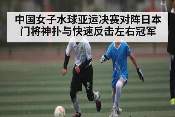 中国女子水球亚运决赛对阵日本门将神扑与快速反击左右冠军